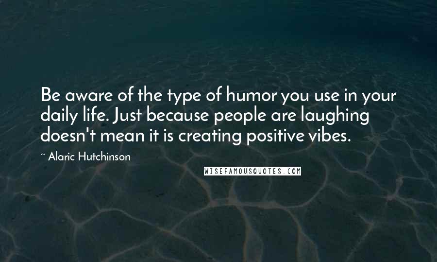 Alaric Hutchinson Quotes: Be aware of the type of humor you use in your daily life. Just because people are laughing doesn't mean it is creating positive vibes.