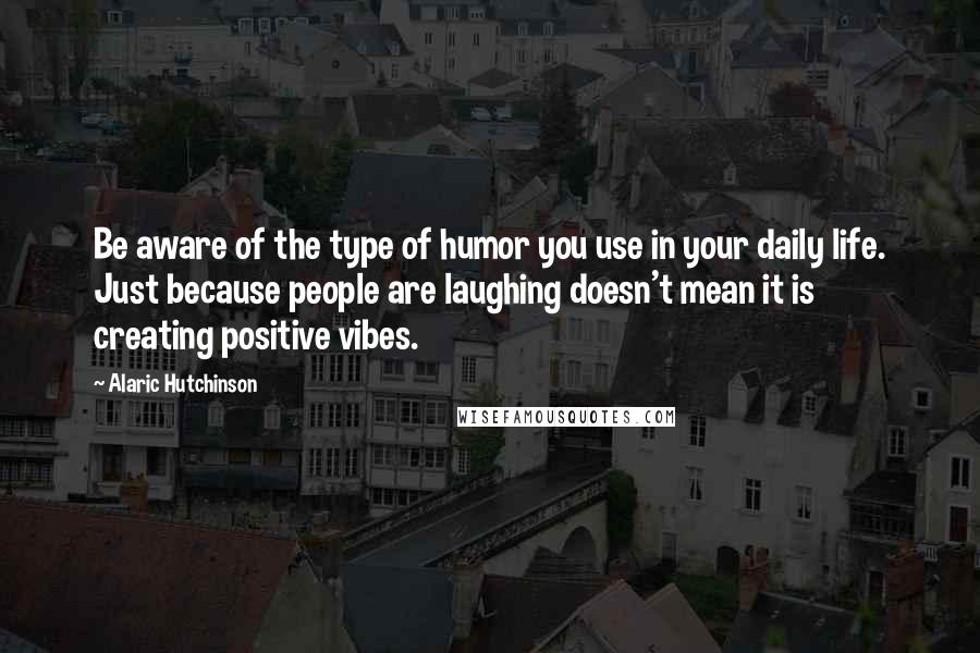 Alaric Hutchinson Quotes: Be aware of the type of humor you use in your daily life. Just because people are laughing doesn't mean it is creating positive vibes.