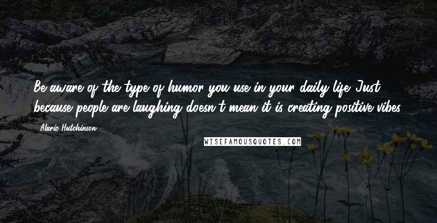 Alaric Hutchinson Quotes: Be aware of the type of humor you use in your daily life. Just because people are laughing doesn't mean it is creating positive vibes.