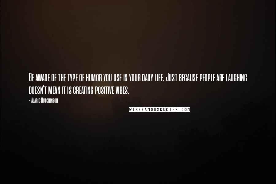 Alaric Hutchinson Quotes: Be aware of the type of humor you use in your daily life. Just because people are laughing doesn't mean it is creating positive vibes.