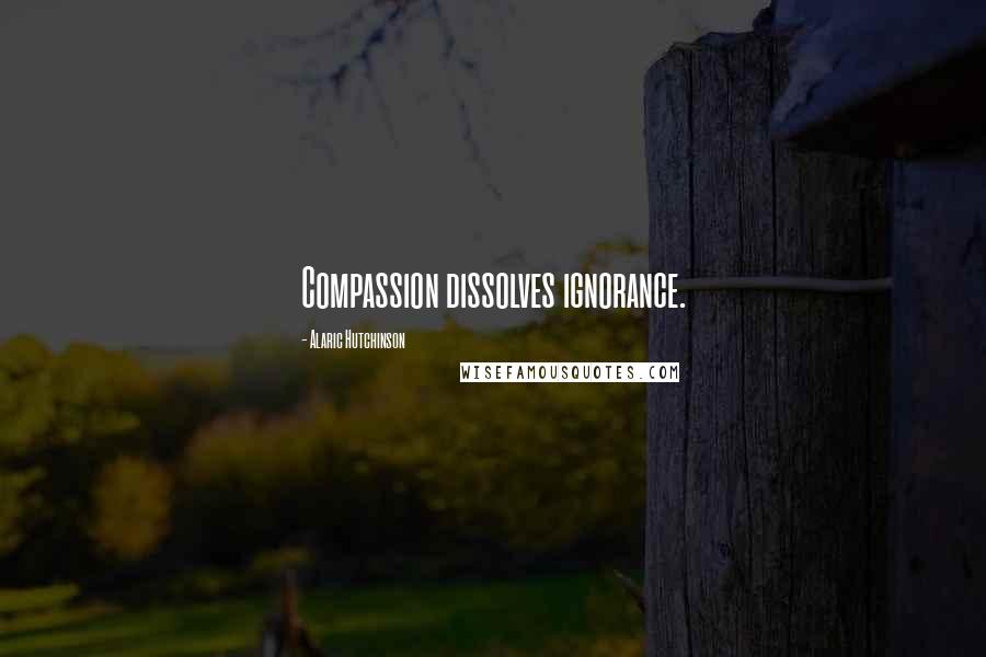 Alaric Hutchinson Quotes: Compassion dissolves ignorance.