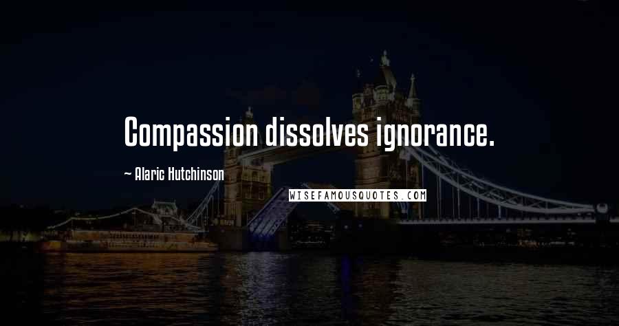 Alaric Hutchinson Quotes: Compassion dissolves ignorance.