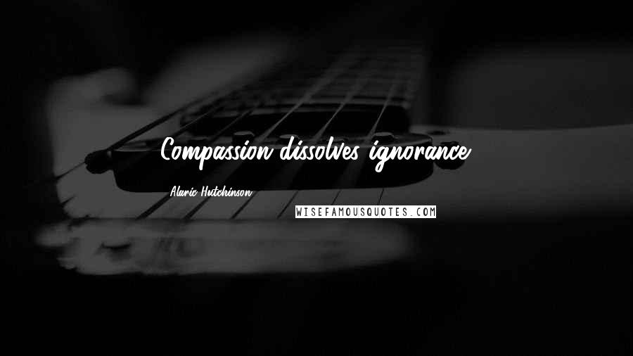 Alaric Hutchinson Quotes: Compassion dissolves ignorance.