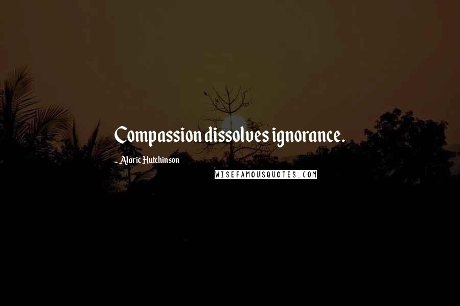 Alaric Hutchinson Quotes: Compassion dissolves ignorance.