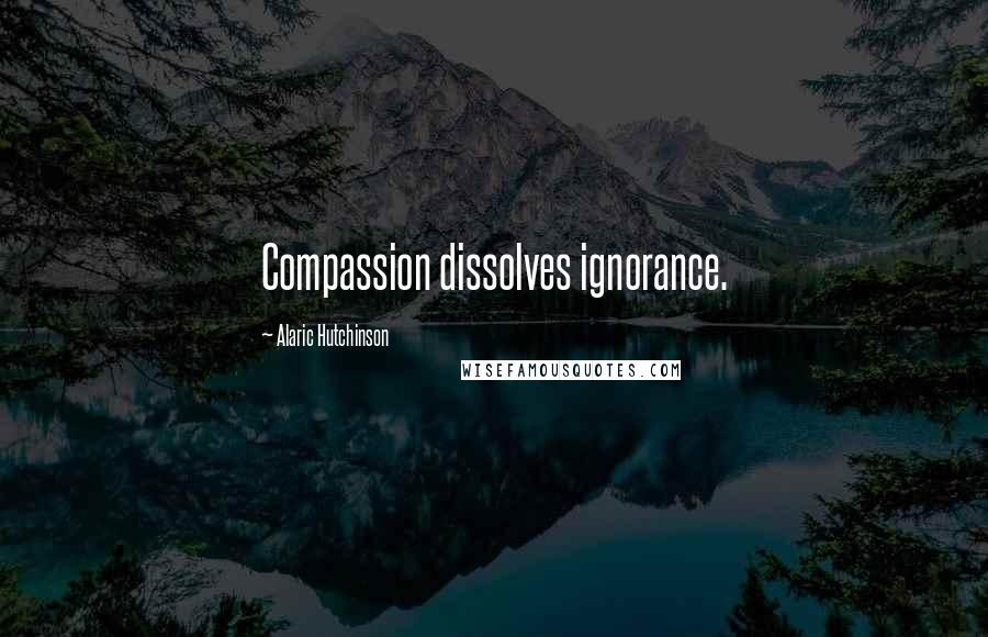 Alaric Hutchinson Quotes: Compassion dissolves ignorance.