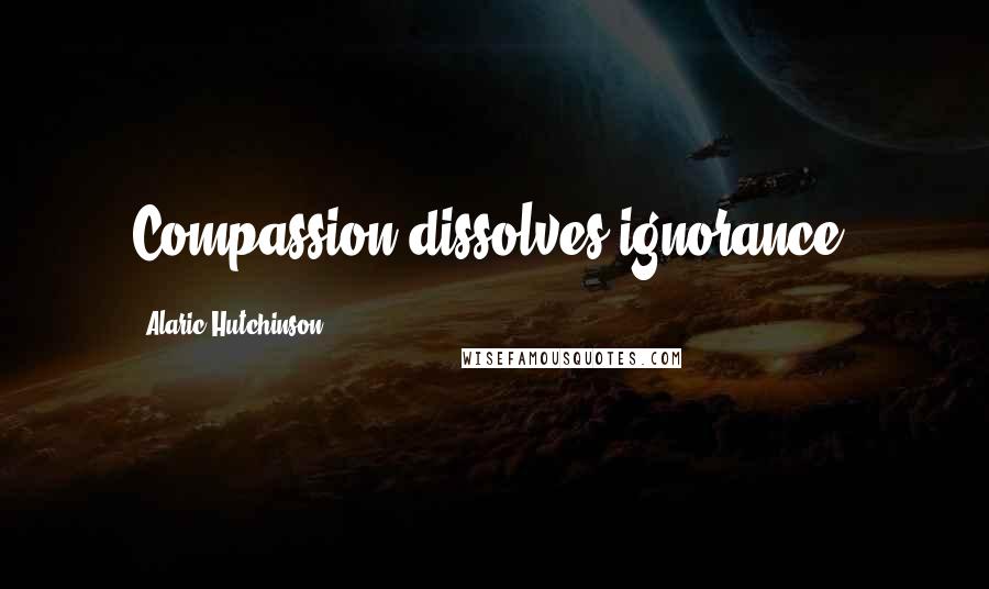 Alaric Hutchinson Quotes: Compassion dissolves ignorance.