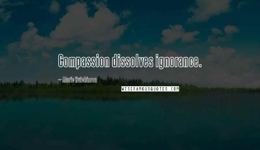 Alaric Hutchinson Quotes: Compassion dissolves ignorance.