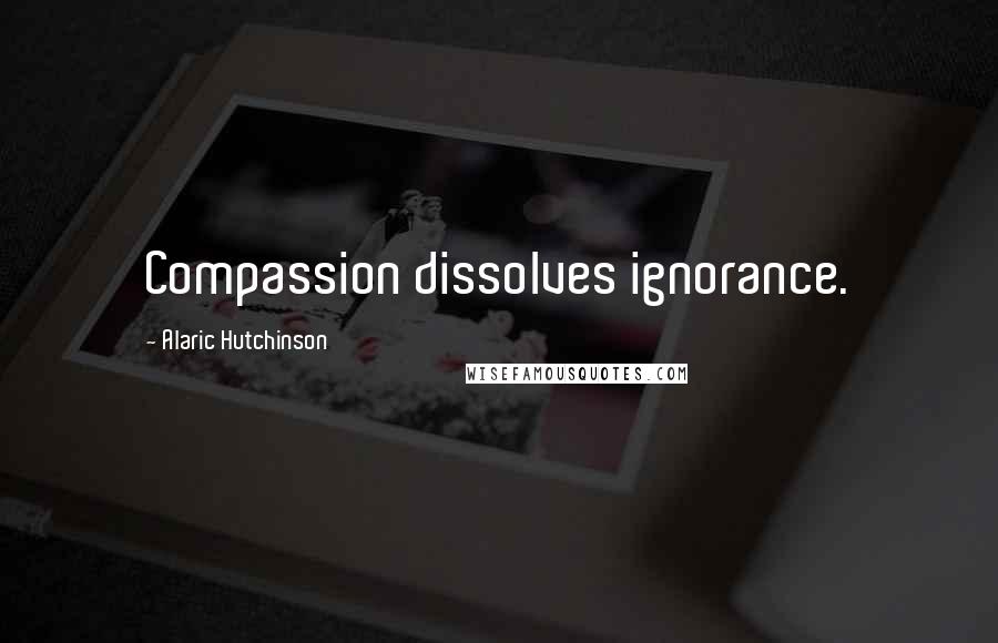 Alaric Hutchinson Quotes: Compassion dissolves ignorance.