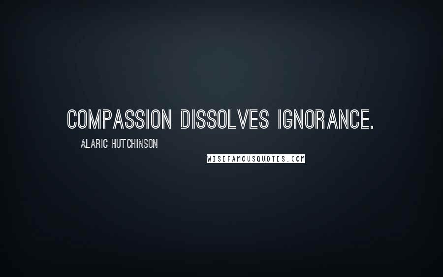 Alaric Hutchinson Quotes: Compassion dissolves ignorance.