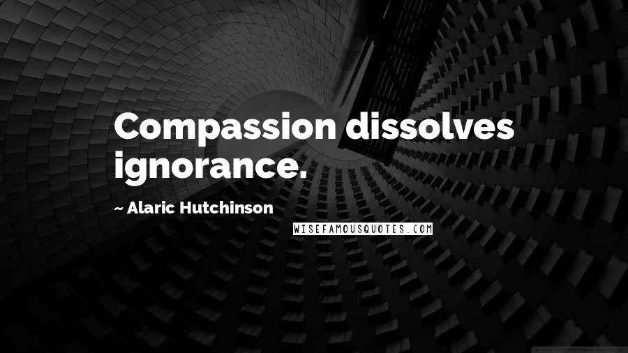 Alaric Hutchinson Quotes: Compassion dissolves ignorance.
