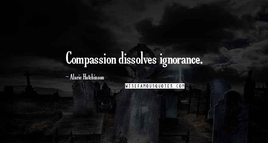 Alaric Hutchinson Quotes: Compassion dissolves ignorance.