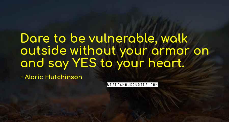 Alaric Hutchinson Quotes: Dare to be vulnerable, walk outside without your armor on and say YES to your heart.