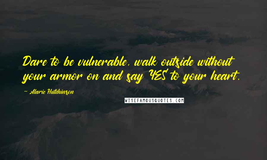 Alaric Hutchinson Quotes: Dare to be vulnerable, walk outside without your armor on and say YES to your heart.