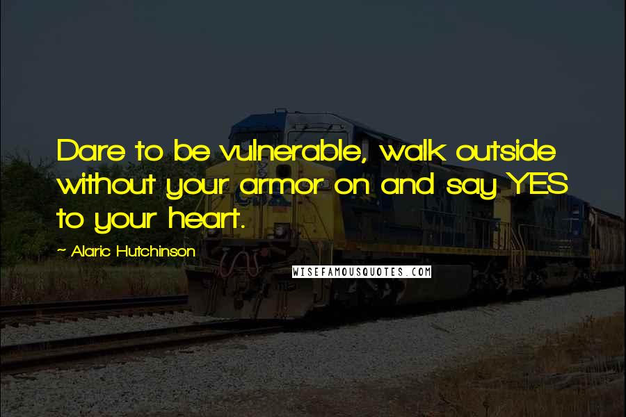 Alaric Hutchinson Quotes: Dare to be vulnerable, walk outside without your armor on and say YES to your heart.