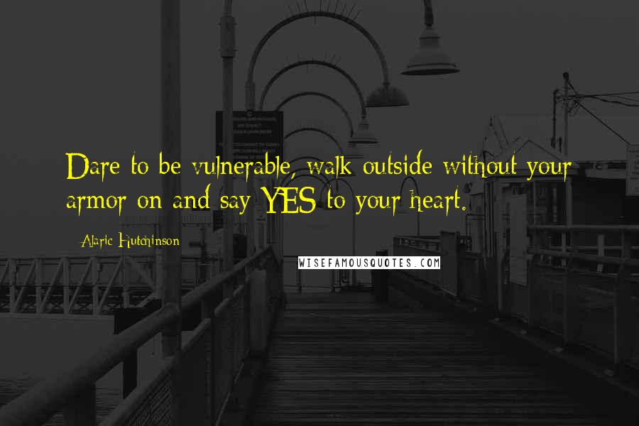 Alaric Hutchinson Quotes: Dare to be vulnerable, walk outside without your armor on and say YES to your heart.