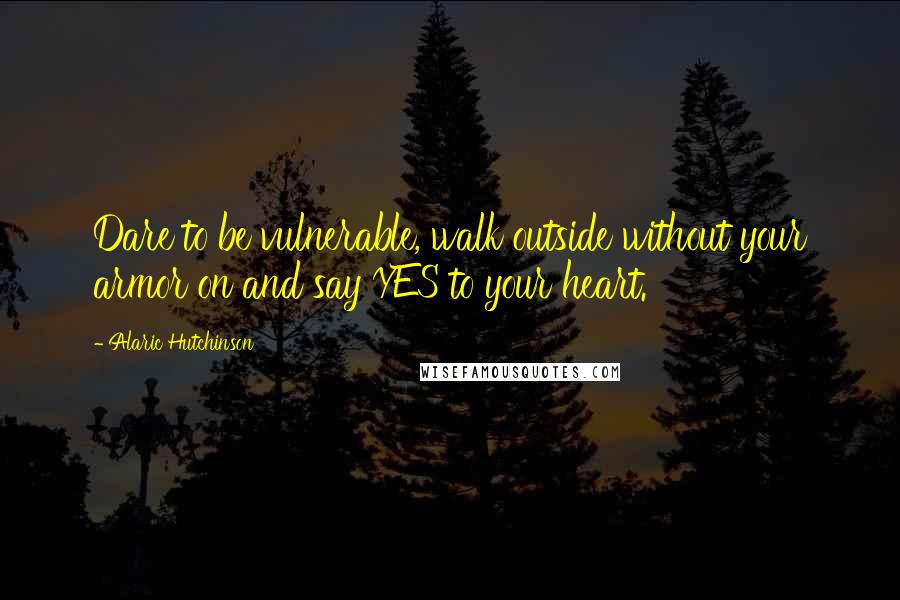 Alaric Hutchinson Quotes: Dare to be vulnerable, walk outside without your armor on and say YES to your heart.