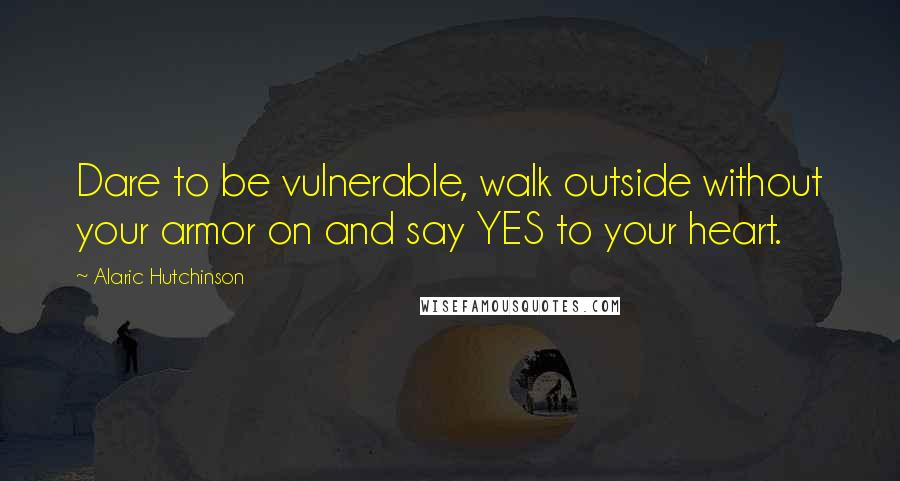 Alaric Hutchinson Quotes: Dare to be vulnerable, walk outside without your armor on and say YES to your heart.