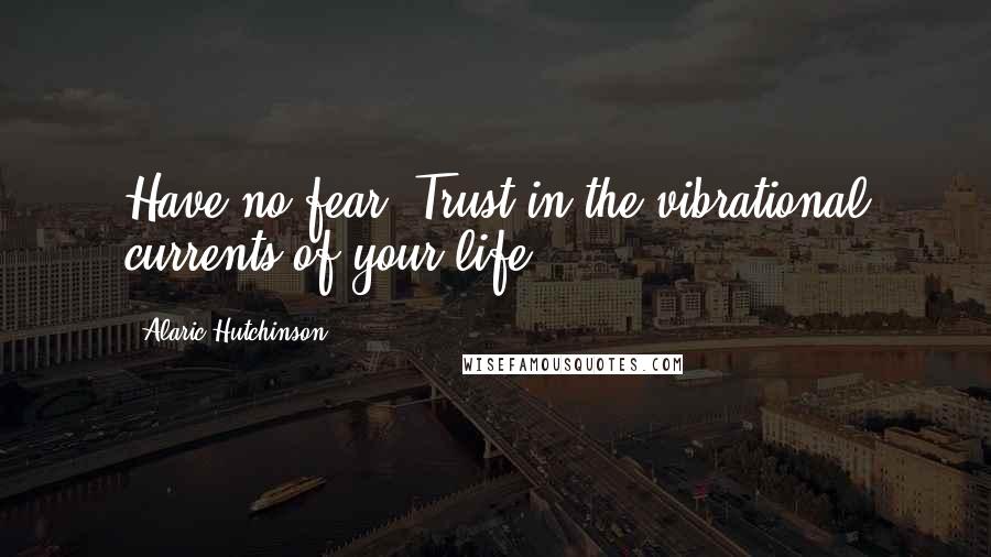 Alaric Hutchinson Quotes: Have no fear. Trust in the vibrational currents of your life.