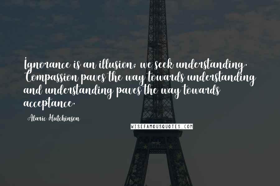 Alaric Hutchinson Quotes: Ignorance is an illusion; we seek understanding. Compassion paves the way towards understanding and understanding paves the way towards acceptance.