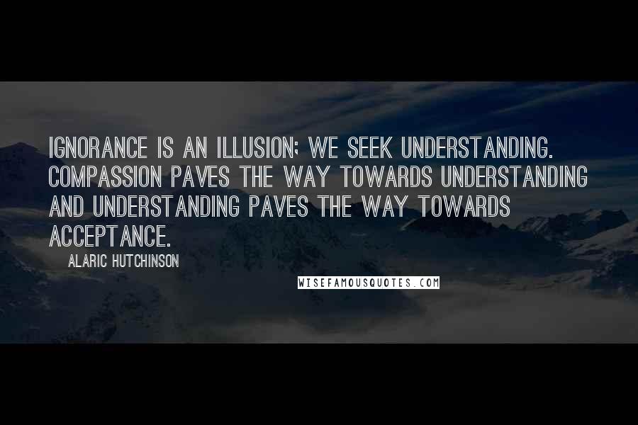 Alaric Hutchinson Quotes: Ignorance is an illusion; we seek understanding. Compassion paves the way towards understanding and understanding paves the way towards acceptance.