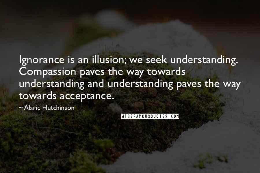 Alaric Hutchinson Quotes: Ignorance is an illusion; we seek understanding. Compassion paves the way towards understanding and understanding paves the way towards acceptance.