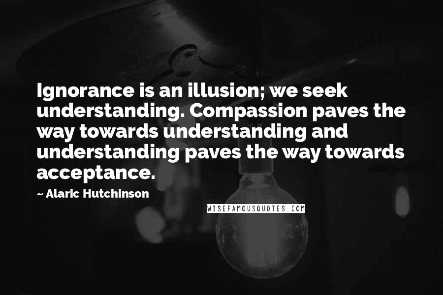 Alaric Hutchinson Quotes: Ignorance is an illusion; we seek understanding. Compassion paves the way towards understanding and understanding paves the way towards acceptance.