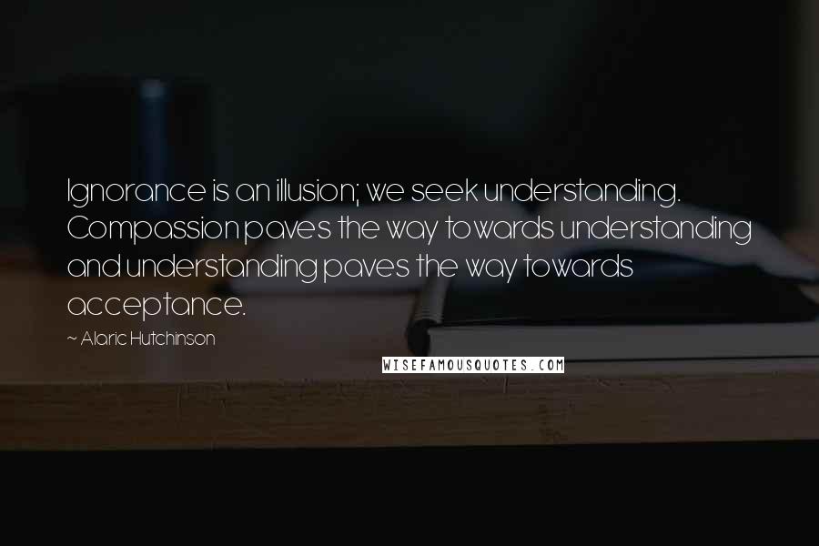 Alaric Hutchinson Quotes: Ignorance is an illusion; we seek understanding. Compassion paves the way towards understanding and understanding paves the way towards acceptance.