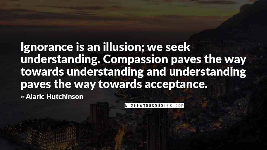 Alaric Hutchinson Quotes: Ignorance is an illusion; we seek understanding. Compassion paves the way towards understanding and understanding paves the way towards acceptance.