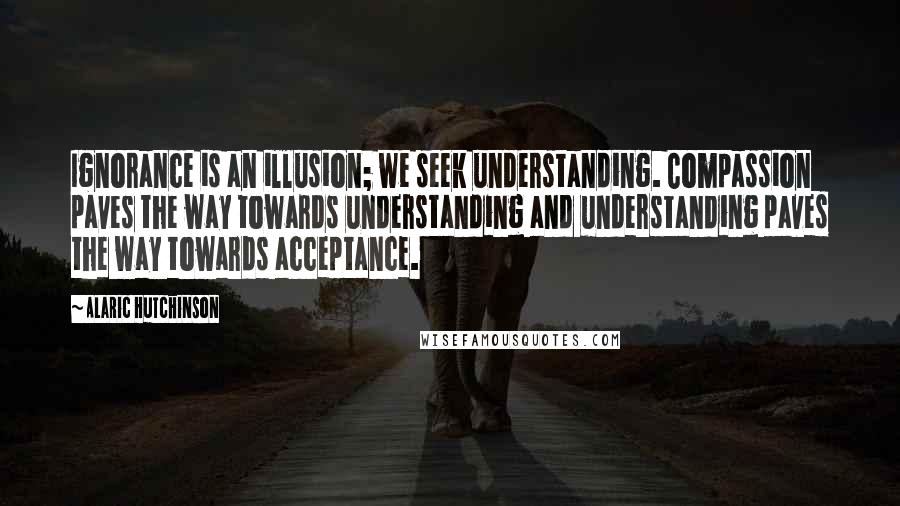 Alaric Hutchinson Quotes: Ignorance is an illusion; we seek understanding. Compassion paves the way towards understanding and understanding paves the way towards acceptance.