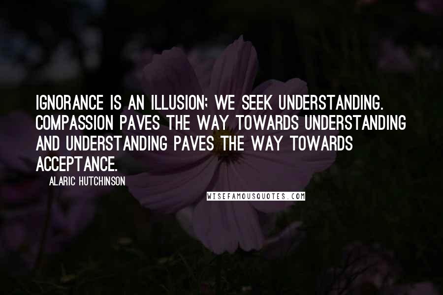 Alaric Hutchinson Quotes: Ignorance is an illusion; we seek understanding. Compassion paves the way towards understanding and understanding paves the way towards acceptance.