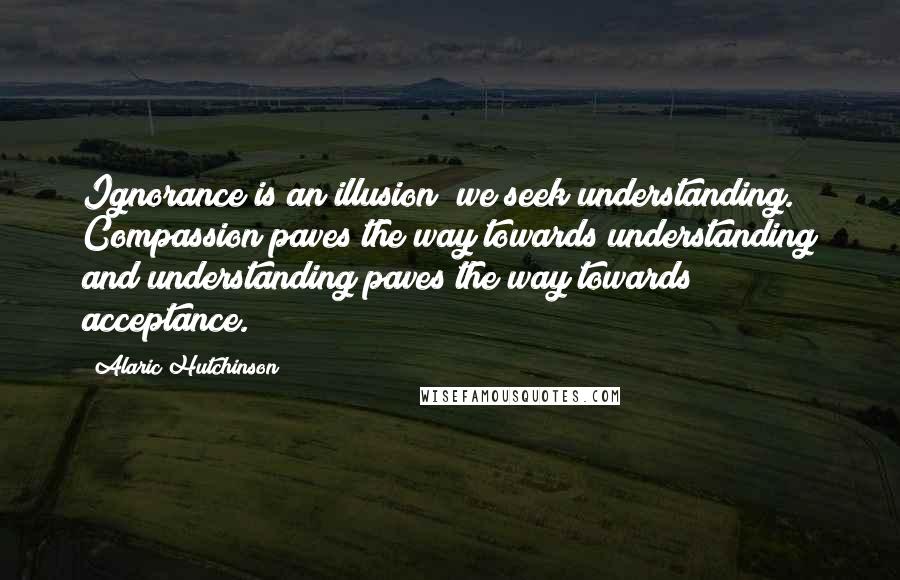 Alaric Hutchinson Quotes: Ignorance is an illusion; we seek understanding. Compassion paves the way towards understanding and understanding paves the way towards acceptance.