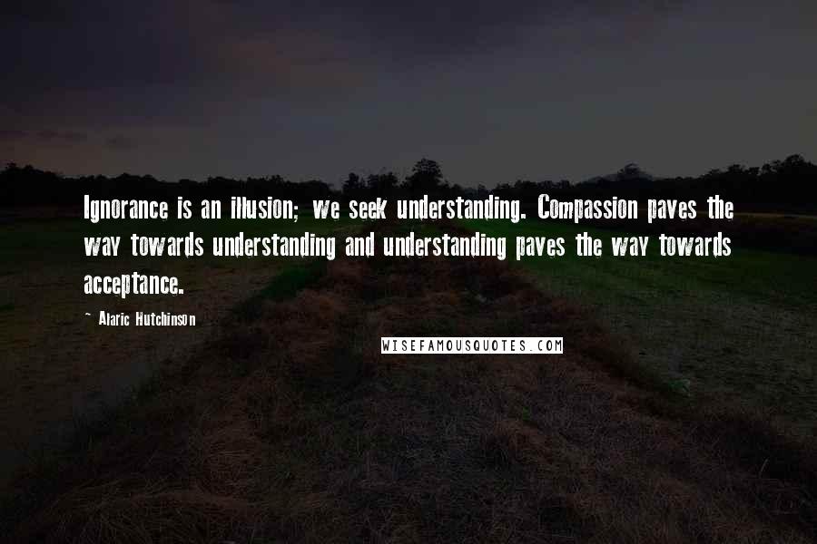 Alaric Hutchinson Quotes: Ignorance is an illusion; we seek understanding. Compassion paves the way towards understanding and understanding paves the way towards acceptance.