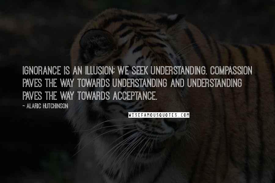Alaric Hutchinson Quotes: Ignorance is an illusion; we seek understanding. Compassion paves the way towards understanding and understanding paves the way towards acceptance.