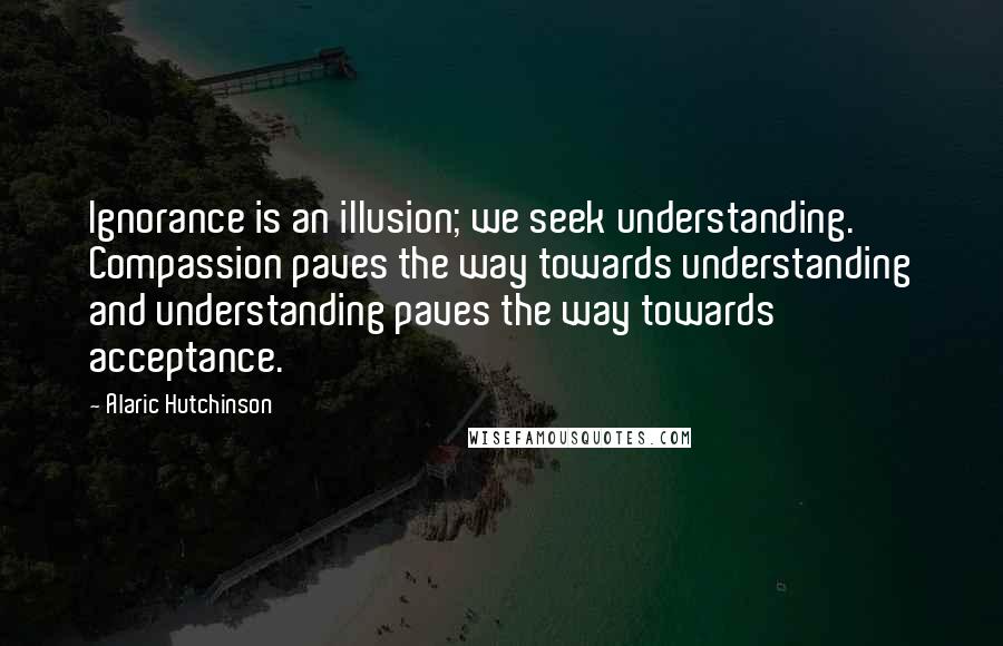 Alaric Hutchinson Quotes: Ignorance is an illusion; we seek understanding. Compassion paves the way towards understanding and understanding paves the way towards acceptance.