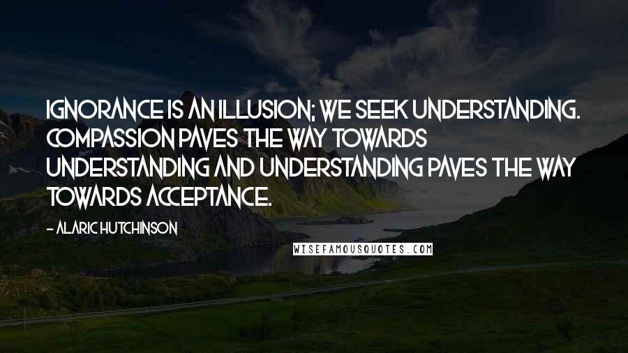 Alaric Hutchinson Quotes: Ignorance is an illusion; we seek understanding. Compassion paves the way towards understanding and understanding paves the way towards acceptance.