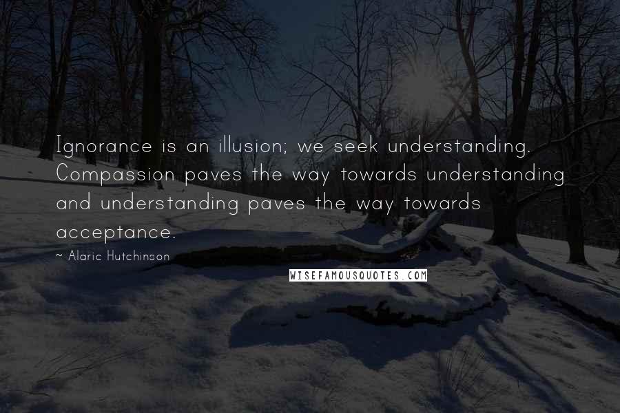 Alaric Hutchinson Quotes: Ignorance is an illusion; we seek understanding. Compassion paves the way towards understanding and understanding paves the way towards acceptance.