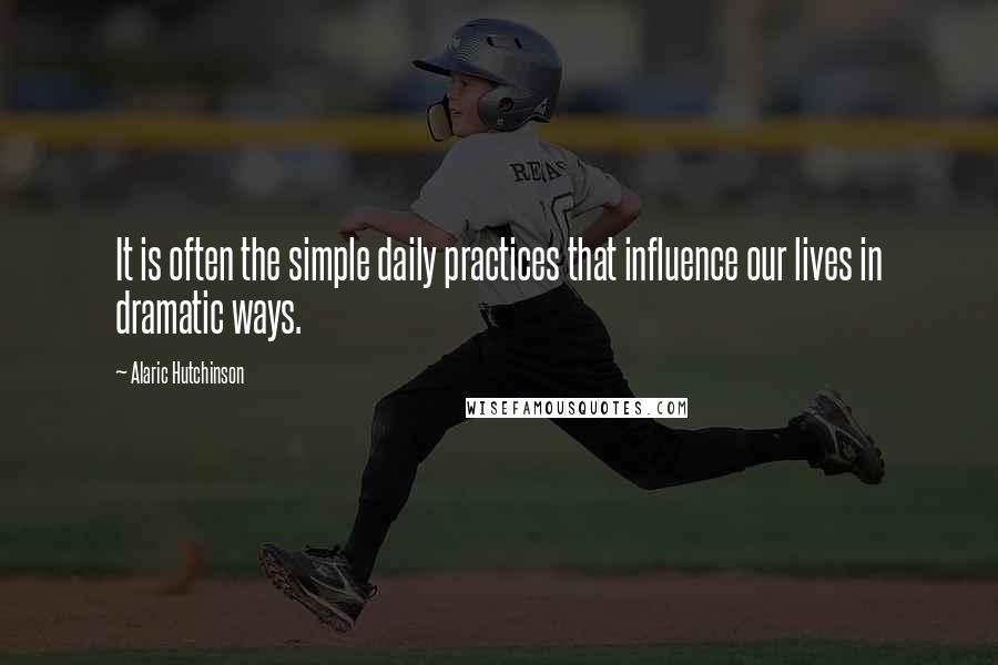 Alaric Hutchinson Quotes: It is often the simple daily practices that influence our lives in dramatic ways.