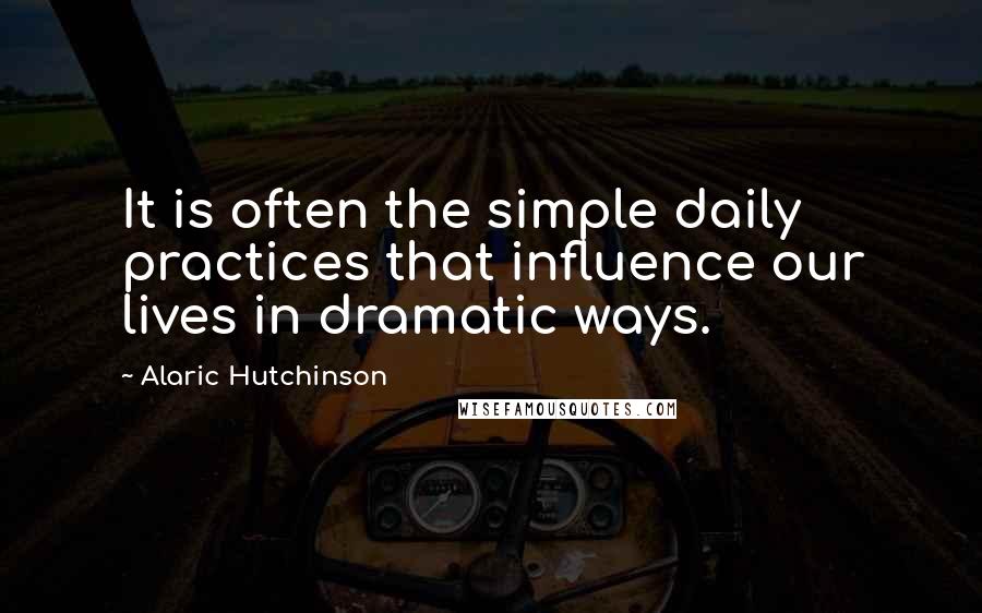 Alaric Hutchinson Quotes: It is often the simple daily practices that influence our lives in dramatic ways.