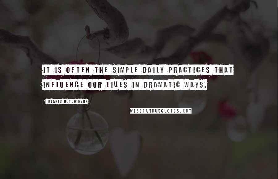 Alaric Hutchinson Quotes: It is often the simple daily practices that influence our lives in dramatic ways.