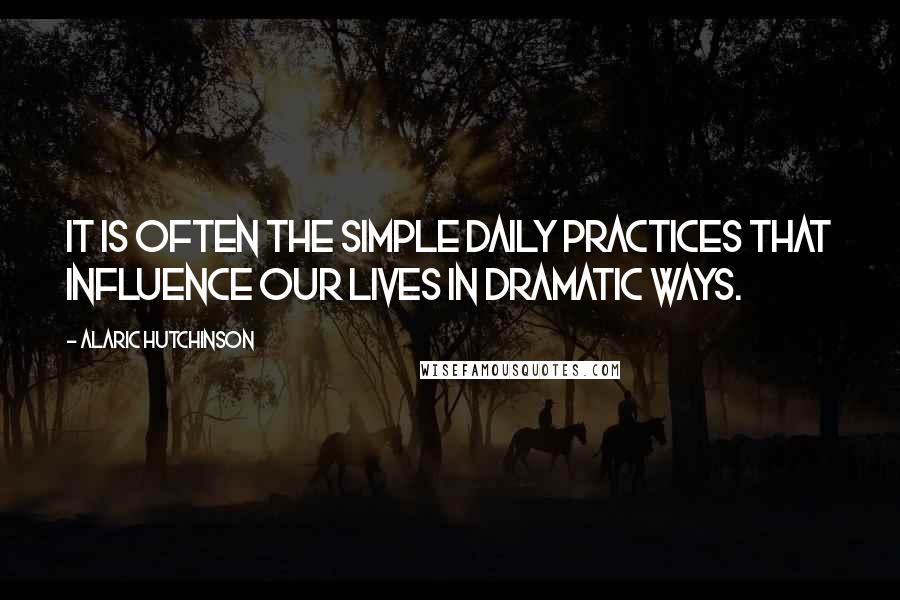 Alaric Hutchinson Quotes: It is often the simple daily practices that influence our lives in dramatic ways.