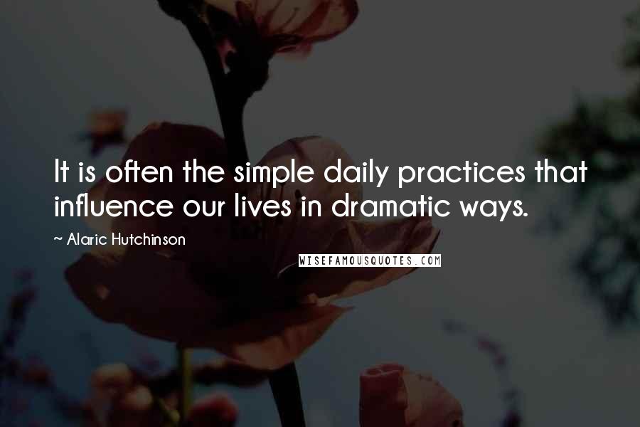 Alaric Hutchinson Quotes: It is often the simple daily practices that influence our lives in dramatic ways.