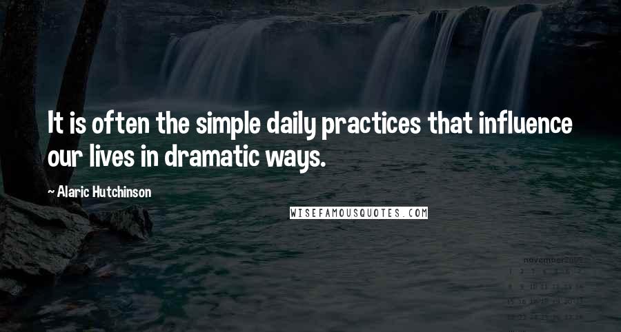 Alaric Hutchinson Quotes: It is often the simple daily practices that influence our lives in dramatic ways.