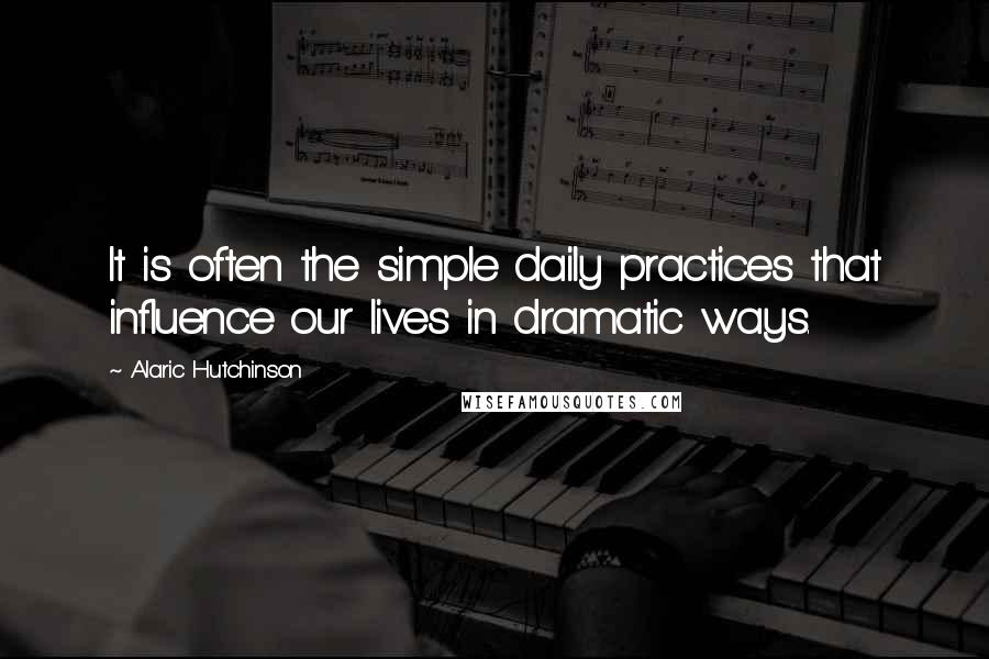 Alaric Hutchinson Quotes: It is often the simple daily practices that influence our lives in dramatic ways.