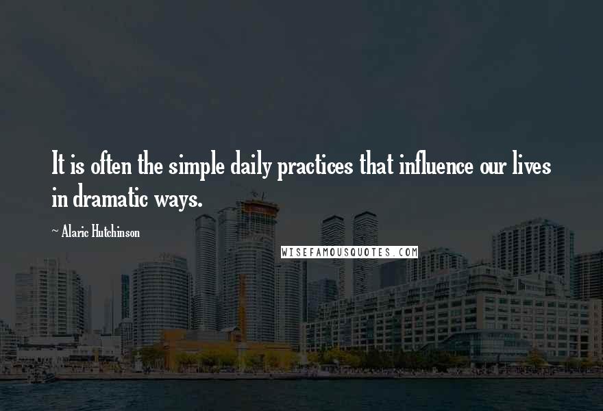 Alaric Hutchinson Quotes: It is often the simple daily practices that influence our lives in dramatic ways.