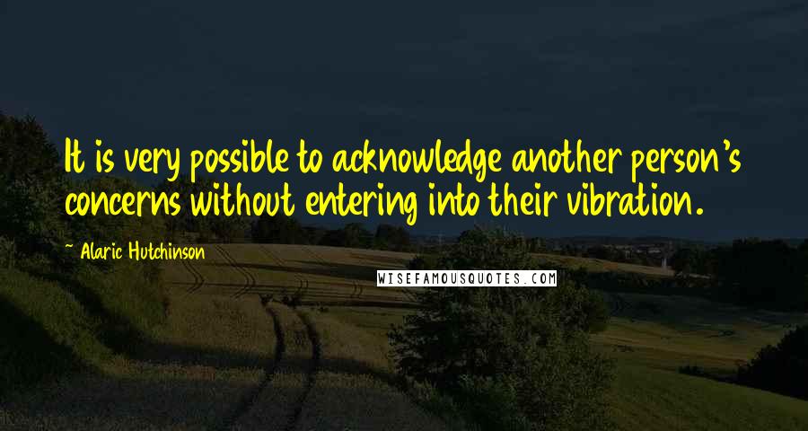 Alaric Hutchinson Quotes: It is very possible to acknowledge another person's concerns without entering into their vibration.