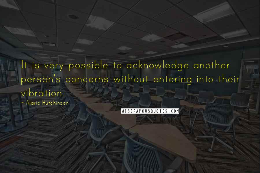 Alaric Hutchinson Quotes: It is very possible to acknowledge another person's concerns without entering into their vibration.