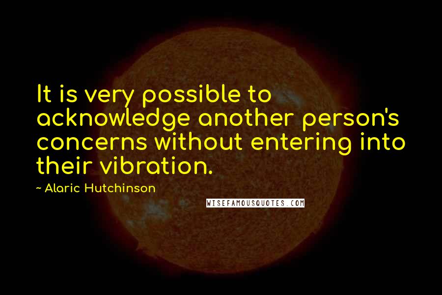 Alaric Hutchinson Quotes: It is very possible to acknowledge another person's concerns without entering into their vibration.