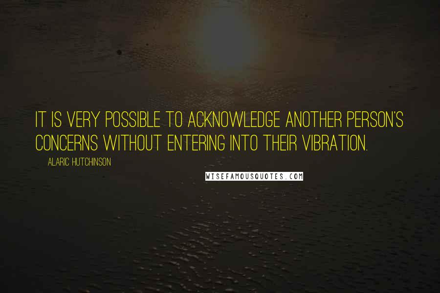 Alaric Hutchinson Quotes: It is very possible to acknowledge another person's concerns without entering into their vibration.