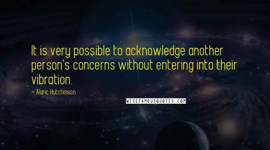 Alaric Hutchinson Quotes: It is very possible to acknowledge another person's concerns without entering into their vibration.