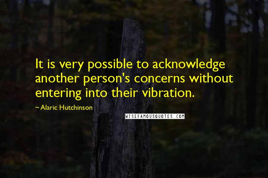 Alaric Hutchinson Quotes: It is very possible to acknowledge another person's concerns without entering into their vibration.